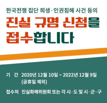 한국전쟁 집단 희생·인권침해 사건 등의 진실 규명 신청을 접수합니다. 기간:2020년 12월 10일 ~ 2022년 12월 9일(공휴일 제외) 접수처:진실화해위원회 또는 각 시·도 및 시·군·구