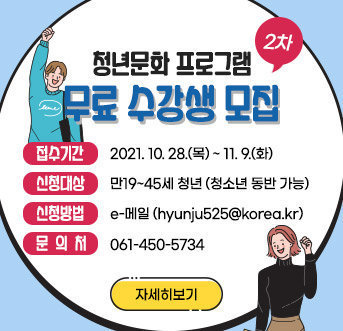 청년문화 프로그램 (2차) 무료 수강생 모집   접수기간 : 2021. 10. 28.(목) ~ 11. 9.(화) 신청대상 : 만19~45세 청년(청소년 동반 가능) 신청방법 : e-메일(hyunju525@korea.kr) 문 의 처 : 061-450-5734 자세히보기