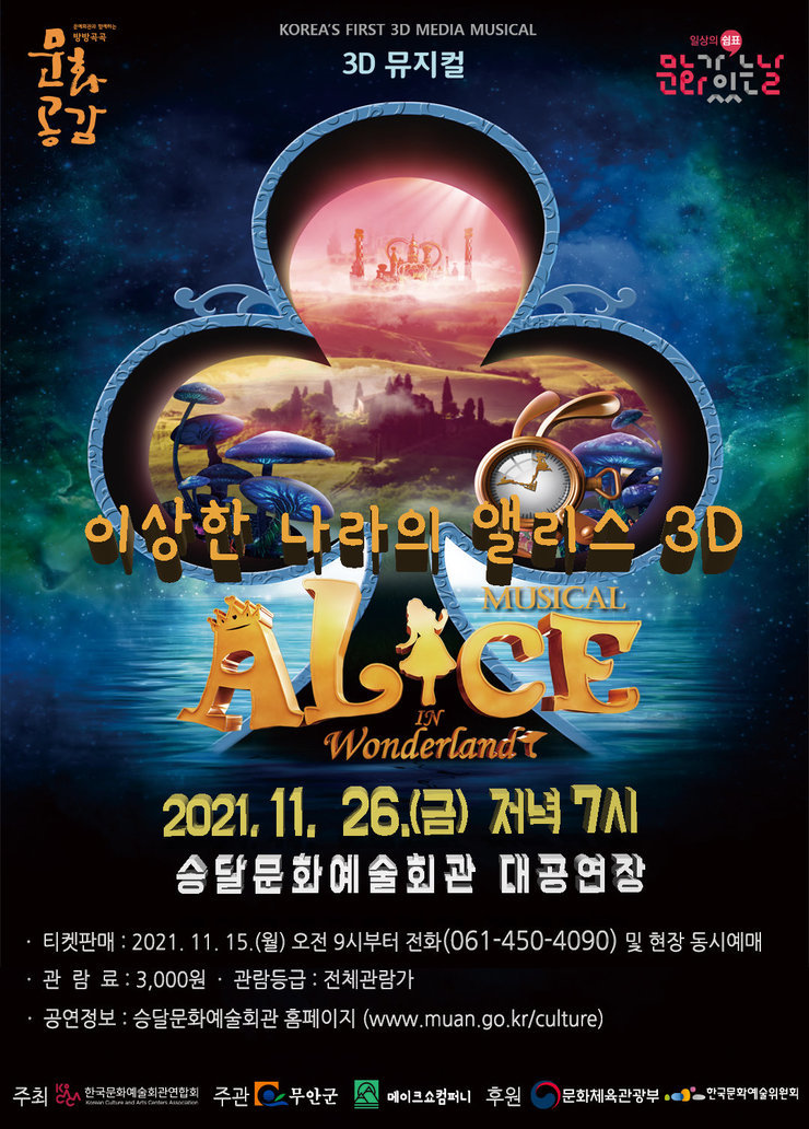 KOREA'S FIRST 3D MEDIA MUSICAL 3D 뮤지컬 이상한 나라의 앨리스 3D MUSICAL ALICE IN Wonderland 2021. 11. 26.(금) 저녁 7시 승달문화예술회관 대공연장 · 티켓판매 : 2021. 11. 15.(월) 오전 9시부터 전화(061-450-4090) 및 현장 동시예매 · 관람료 : 3,000원 · 관람등급 : 전체관람가 · 공연정보 : 승달문화예술회관 홈페이지 (www.muan.go.kr/culture) 주최 한국문화예술회관연합회 주관 무안군 메이크쇼컴퍼니 후원 문화체육관광부 한국문화예술위원회
