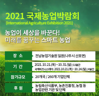2021 국제농업박람회(International Agriculture Exhibition 2021) 농업이 세상을 바꾼다! 미래를 꿈꾸는 스마트 농업 장소 : 전남농업기술원 일원(나주시 산포면) 기간 : 2021. 10. 21.(목) ~ 10. 31.(일) / 11일간 국제비즈니스데이 : 2021.10.21.(목) ~10. 24.(일) / 4일간 참가규모 : 20개국 / 260개 기업단체 후원 : 농림축산식품부, 농촌진흥청, 농협 등 농업관련 기관 및 단체 